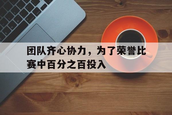 团队齐心协力，为了荣誉比赛中百分之百投入的简单介绍